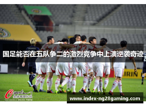 国足能否在五队争二的激烈竞争中上演逆袭奇迹