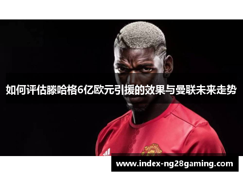 如何评估滕哈格6亿欧元引援的效果与曼联未来走势