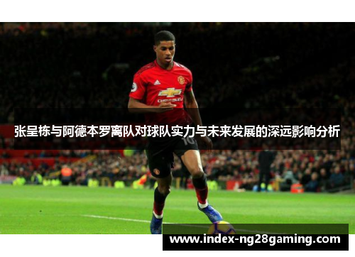 张呈栋与阿德本罗离队对球队实力与未来发展的深远影响分析