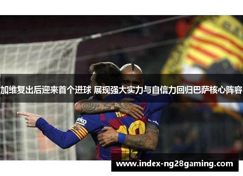 加维复出后迎来首个进球 展现强大实力与自信力回归巴萨核心阵容