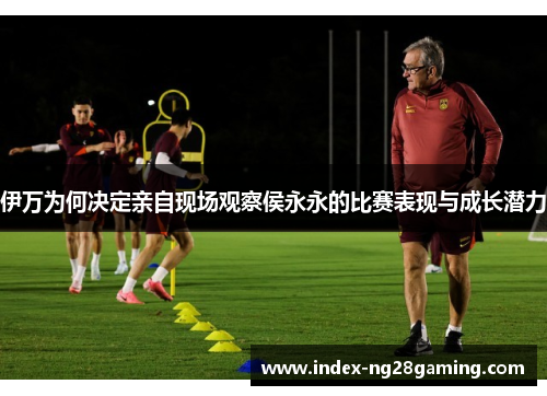 伊万为何决定亲自现场观察侯永永的比赛表现与成长潜力