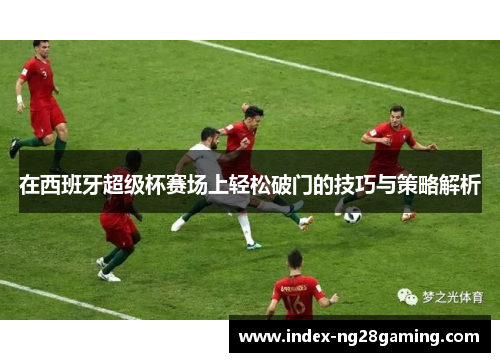 在西班牙超级杯赛场上轻松破门的技巧与策略解析