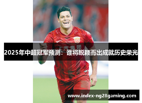 2025年中超冠军预测：谁将脱颖而出成就历史荣光