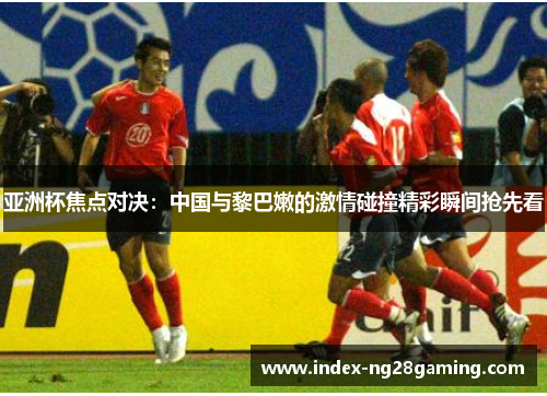 亚洲杯焦点对决:中国与黎巴嫩的激情碰撞精彩瞬间抢先看 亚洲杯焦点对决:中国与黎巴嫩的激情碰撞精彩瞬间抢先看
