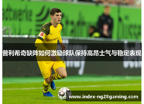 普利希奇缺阵如何激励球队保持高昂士气与稳定表现