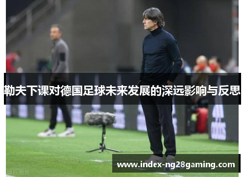 勒夫下课对德国足球未来发展的深远影响与反思 勒夫下课对德国足球未来发展的深远影响与反思