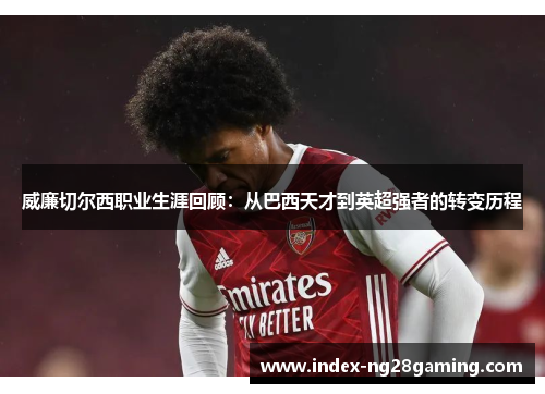 威廉切尔西职业生涯回顾：从巴西天才到英超强者的转变历程