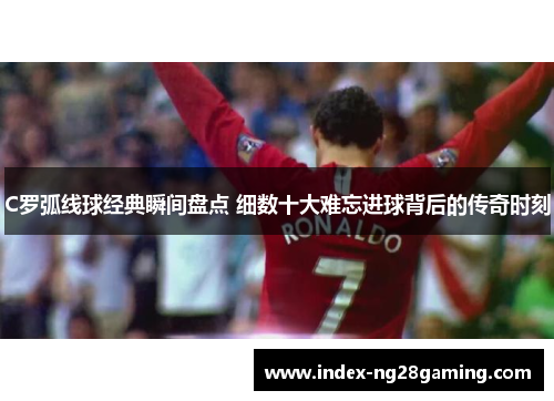 C罗弧线球经典瞬间盘点 细数十大难忘进球背后的传奇时刻 C罗弧线球经典瞬间盘点 细数十大难忘进球背后的传奇时刻