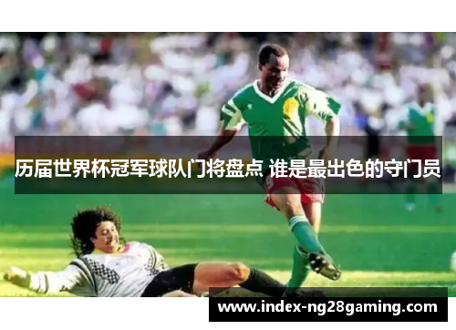 历届世界杯冠军球队门将盘点 谁是最出色的守门员