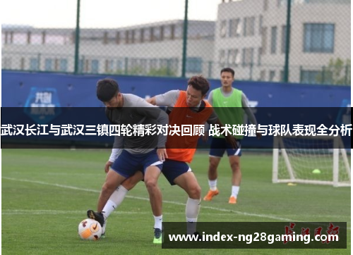 武汉长江与武汉三镇四轮精彩对决回顾 战术碰撞与球队表现全分析