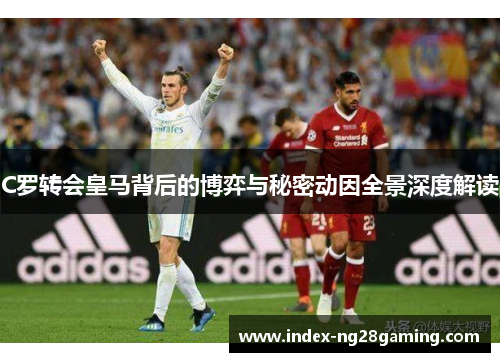 C罗转会皇马背后的博弈与秘密动因全景深度解读