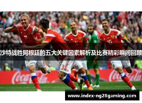 沙特战胜阿根廷的五大关键因素解析及比赛精彩瞬间回顾