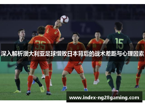 深入解析澳大利亚足球惜败日本背后的战术差距与心理因素