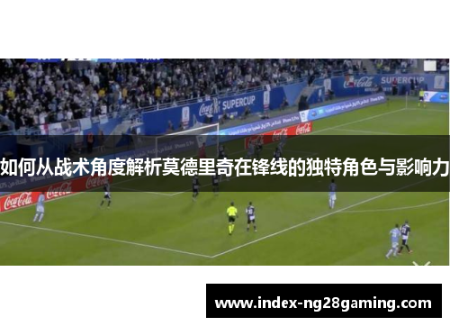 如何从战术角度解析莫德里奇在锋线的独特角色与影响力