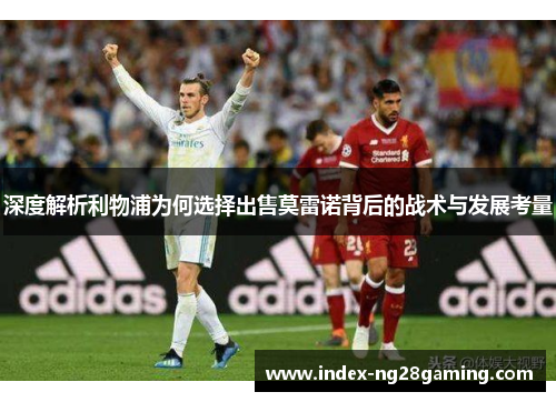 深度解析利物浦为何选择出售莫雷诺背后的战术与发展考量