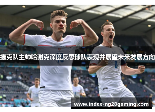 捷克队主帅哈谢克深度反思球队表现并展望未来发展方向
