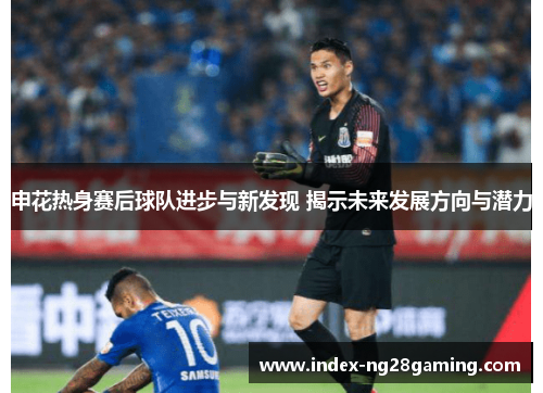 申花热身赛后球队进步与新发现 揭示未来发展方向与潜力 申花热身赛后球队进步与新发现 揭示未来发展方向与潜力