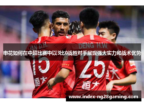 申花如何在中超比赛中以3比0战胜对手展现强大实力和战术优势 申花如何在中超比赛中以3比0战胜对手展现强大实力和战术优势