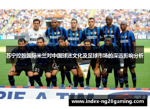 苏宁控股国际米兰对中国球迷文化及足球市场的深远影响分析 苏宁控股国际米兰对中国球迷文化及足球市场的深远影响分析