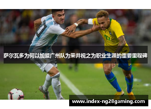 萨尔瓦多为何以加盟广州队为荣并视之为职业生涯的重要里程碑 萨尔瓦多为何以加盟广州队为荣并视之为职业生涯的重要里程碑
