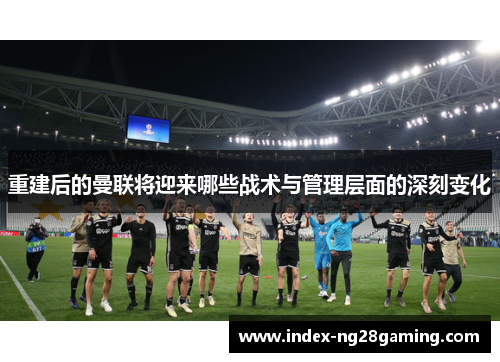 重建后的曼联将迎来哪些战术与管理层面的深刻变化