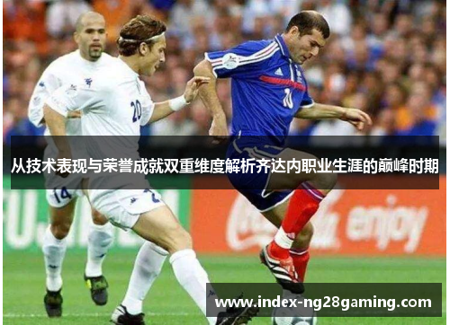 从技术表现与荣誉成就双重维度解析齐达内职业生涯的巅峰时期 从技术表现与荣誉成就双重维度解析齐达内职业生涯的巅峰时期