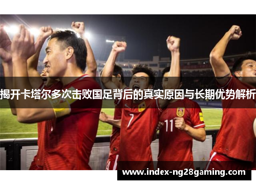 揭开卡塔尔多次击败国足背后的真实原因与长期优势解析