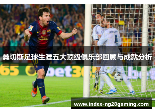 桑切斯足球生涯五大顶级俱乐部回顾与成就分析