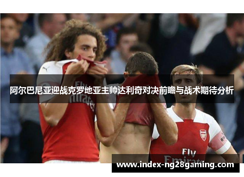 阿尔巴尼亚迎战克罗地亚主帅达利奇对决前瞻与战术期待分析 阿尔巴尼亚迎战克罗地亚主帅达利奇对决前瞻与战术期待分析