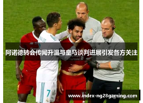 阿诺德转会传闻升温与皇马谈判进展引发各方关注 阿诺德转会传闻升温与皇马谈判进展引发各方关注