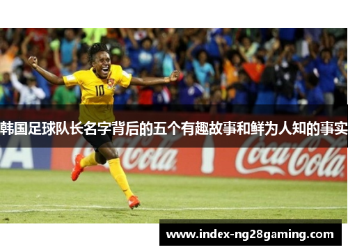 韩国足球队长名字背后的五个有趣故事和鲜为人知的事实