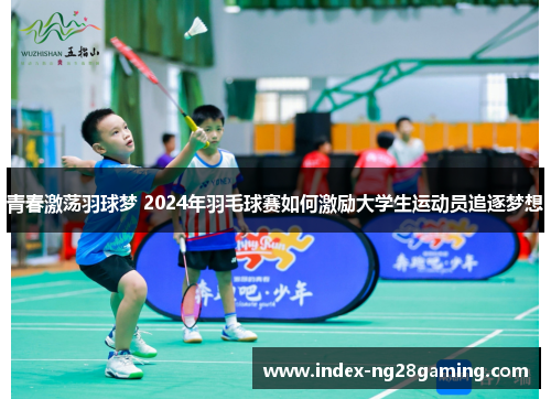 青春激荡羽球梦 2024年羽毛球赛如何激励大学生运动员追逐梦想