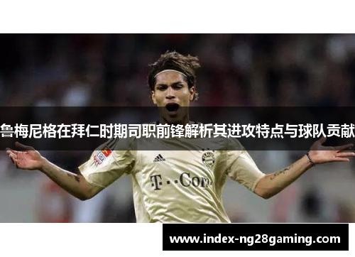 鲁梅尼格在拜仁时期司职前锋解析其进攻特点与球队贡献