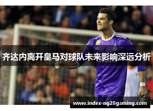 齐达内离开皇马对球队未来影响深远分析 齐达内离开皇马对球队未来影响深远分析