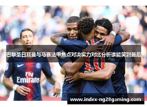 巴黎圣日耳曼与马赛法甲焦点对决实力对比分析谁能笑到最后 巴黎圣日耳曼与马赛法甲焦点对决实力对比分析谁能笑到最后