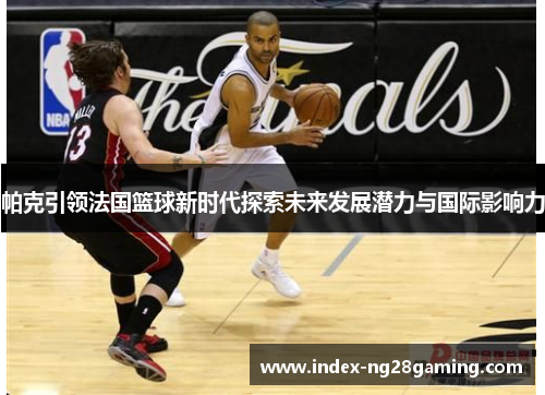 帕克引领法国篮球新时代探索未来发展潜力与国际影响力 帕克引领法国篮球新时代探索未来发展潜力与国际影响力