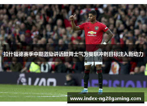 拉什福德赛季中期激励讲话鼓舞士气为曼联冲刺目标注入新动力