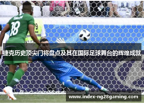 捷克历史顶尖门将盘点及其在国际足球舞台的辉煌成就