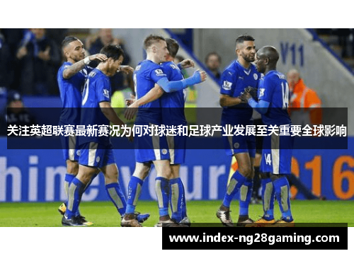 关注英超联赛最新赛况为何对球迷和足球产业发展至关重要全球影响