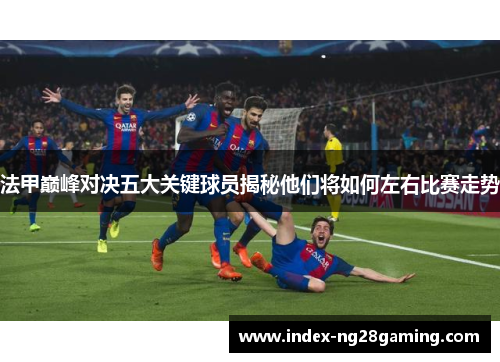 法甲巅峰对决五大关键球员揭秘他们将如何左右比赛走势 法甲巅峰对决五大关键球员揭秘他们将如何左右比赛走势