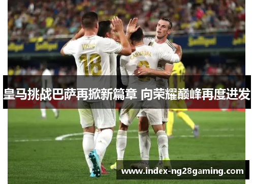 皇马挑战巴萨再掀新篇章 向荣耀巅峰再度进发 皇马挑战巴萨再掀新篇章 向荣耀巅峰再度进发