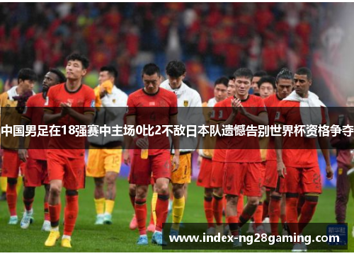 中国男足在18强赛中主场0比2不敌日本队遗憾告别世界杯资格争夺 中国男足在18强赛中主场0比2不敌日本队遗憾告别世界杯资格争夺