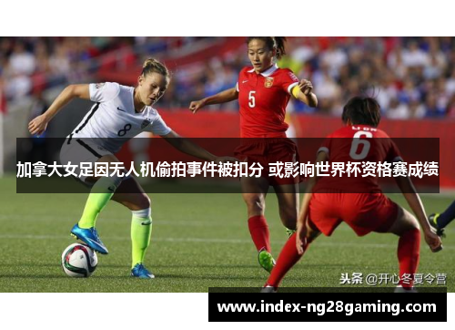 加拿大女足因无人机偷拍事件被扣分 或影响世界杯资格赛成绩 加拿大女足因无人机偷拍事件被扣分 或影响世界杯资格赛成绩