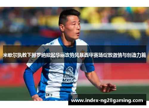 米歇尔执教下赫罗纳掀起华丽攻势风暴西甲赛场绽放激情与创造力篇