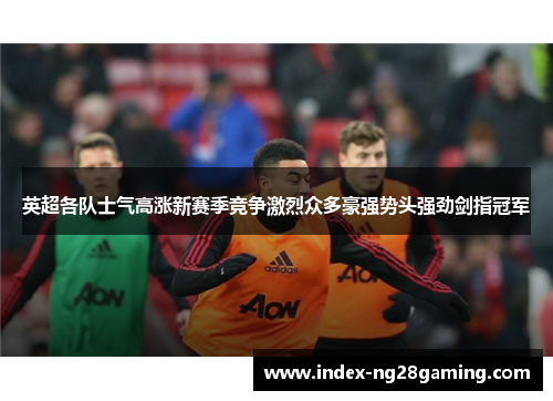 英超各队士气高涨新赛季竞争激烈众多豪强势头强劲剑指冠军