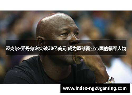 迈克尔·乔丹身家突破30亿美元 成为篮球商业帝国的领军人物