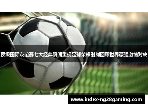 顶级国际友谊赛七大经典瞬间重现足球荣耀时刻回顾世界豪强激情对决 顶级国际友谊赛七大经典瞬间重现足球荣耀时刻回顾世界豪强激情对决