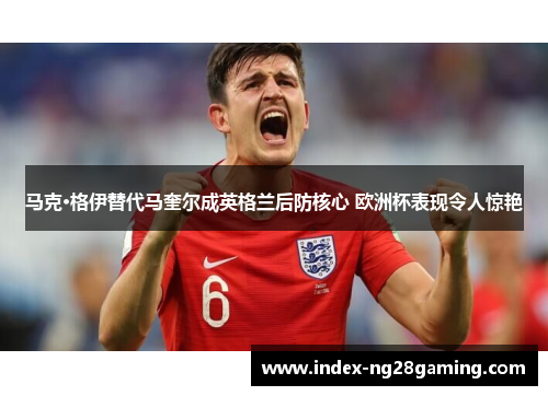 马克·格伊替代马奎尔成英格兰后防核心 欧洲杯表现令人惊艳 马克·格伊替代马奎尔成英格兰后防核心 欧洲杯表现令人惊艳