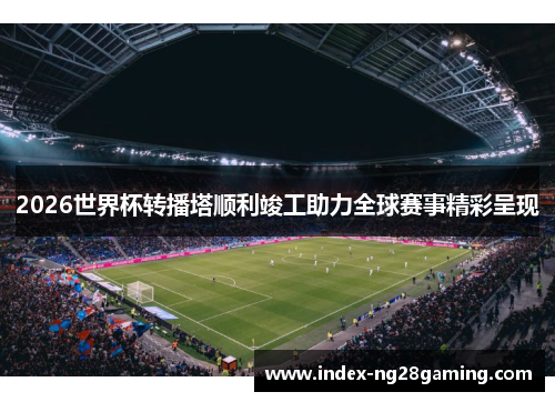 2026世界杯转播塔顺利竣工助力全球赛事精彩呈现 2026世界杯转播塔顺利竣工助力全球赛事精彩呈现