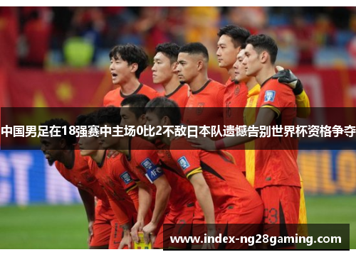 中国男足在18强赛中主场0比2不敌日本队遗憾告别世界杯资格争夺 中国男足在18强赛中主场0比2不敌日本队遗憾告别世界杯资格争夺